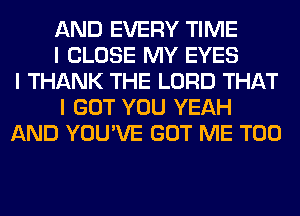 AND EVERY TIME
I CLOSE MY EYES
I THANK THE LORD THAT
I GOT YOU YEAH
AND YOU'VE GOT ME TOO