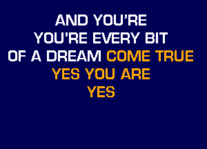 AND YOU'RE
YOU'RE EVERY BIT
OF A DREAM COME TRUE
YES YOU ARE
YES