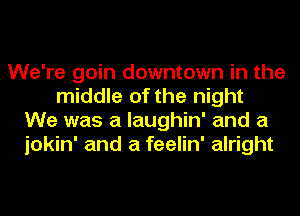 We're goin downtown in the
middle of the night
We was a laughin' and a
jokin' and a feelin' alright