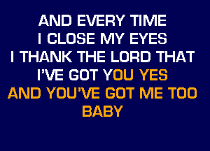 AND EVERY TIME
I CLOSE MY EYES
I THANK THE LORD THAT
I'VE GOT YOU YES
AND YOU'VE GOT ME TOO
BABY