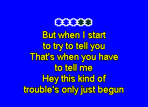 am

But when I start
to try to tell you

That's when you have
to tell me
Hey this kind of
trouble's onlyjust begun