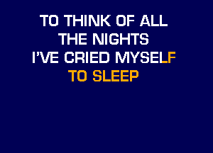 T0 THINK OF ALL
THE NIGHTS
I'VE CRIED MYSELF
T0 SLEEP