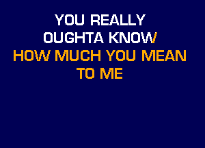 YOU REALLY
OUGHTA KNOW
HOW MUCH YOU MEAN
TO ME