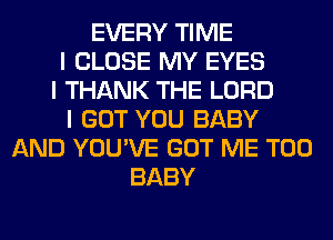 EVERY TIME
I CLOSE MY EYES
I THANK THE LORD
I GOT YOU BABY
AND YOU'VE GOT ME TOO
BABY