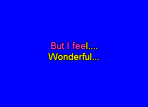 But I feel....

Wonderful...