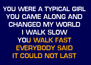 YOU WERE A TYPICAL GIRL
YOU CAME ALONG AND
CHANGED MY WORLD
I WALK SLOW
YOU WALK FAST
EVERYBODY SAID
IT COULD NOT LAST