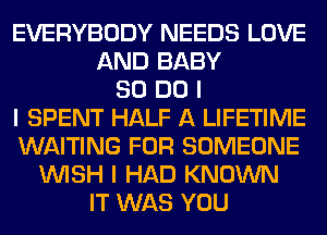 EVERYBODY NEEDS LOVE
AND BABY
80 DO I
I SPENT HALF A LIFETIME
WAITING FOR SOMEONE
INISH I HAD KNOWN
IT WAS YOU