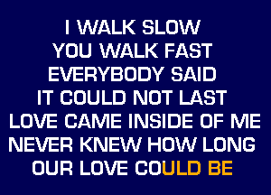 I WALK SLOW
YOU WALK FAST
EVERYBODY SAID
IT COULD NOT LAST
LOVE CAME INSIDE OF ME
NEVER KNEW HOW LONG
OUR LOVE COULD BE