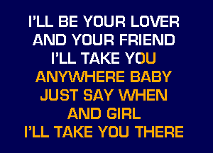 I'LL BE YOUR LOVER
AND YOUR FRIEND
I'LL TAKE YOU
ANYWHERE BABY
JUST SAY WHEN
AND GIRL
PLL TAKE YOU THERE