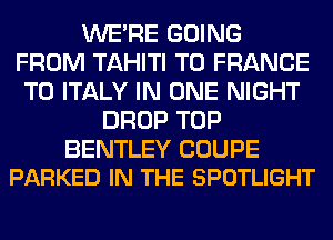 WERE GOING
FROM TAHITI T0 FRANCE
T0 ITALY IN ONE NIGHT
DROP TOP

BENTLEY COUPE
PARKED IN THE SPOTLIGHT