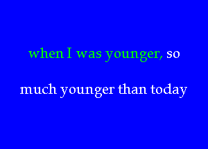 when I was younger, so

much younger than today