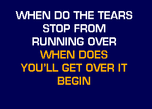 WHEN DO THE TEARS
STOP FROM
RUNNING OVER
WHEN DOES
YOU'LL GET OVER IT
BEGIN