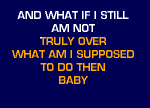 AND WHAT IF I STILL
AM NOT
TRULY OVER
WHAT AM I SUPPOSED
TO DO THEN
BABY