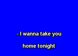 - I wanna take you

home tonight