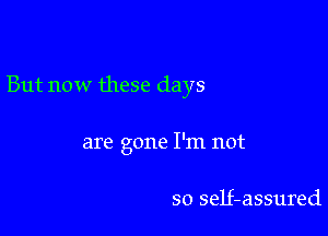 But now these days

are gone I'm not

so self-assured
