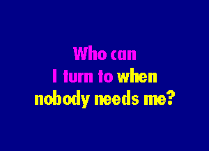 when

nobody needs me?