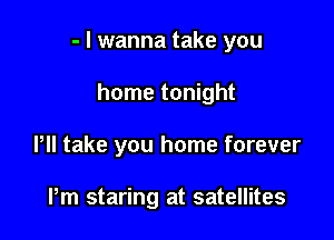 - I wanna take you

home tonight
Pll take you home forever

Pm staring at satellites