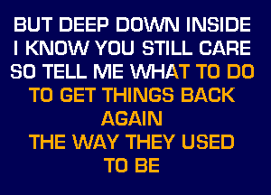 BUT DEEP DOWN INSIDE
I KNOW YOU STILL CARE
80 TELL ME WHAT TO DO
TO GET THINGS BACK
AGAIN
THE WAY THEY USED
TO BE