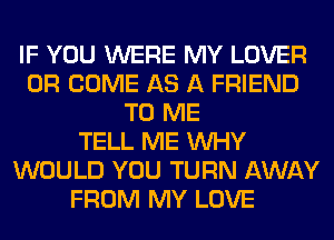 IF YOU WERE MY LOVER
0R COME AS A FRIEND
TO ME
TELL ME WHY
WOULD YOU TURN AWAY
FROM MY LOVE