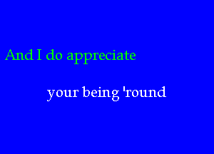 AndI do appreciate

your being 'round