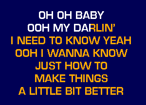 0H 0H BABY
00H MY DARLIN'

I NEED TO KNOW YEAH
00H I WANNA KNOW
JUST HOW TO
MAKE THINGS
A LITTLE BIT BETTER