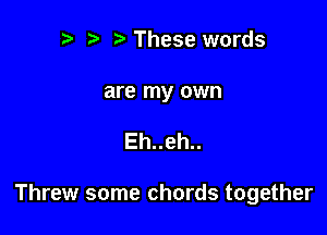 .w. t These words

are my own

Eh..eh..

Threw some chords together