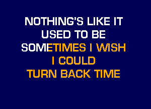 NOTHING'S LIKE IT
USED TO BE
SOMETIMES I WISH
I COULD
TURN BACK TIME