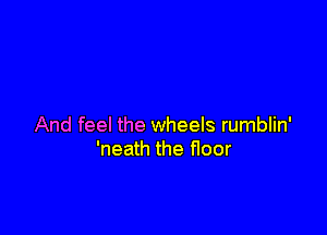 And feel the wheels rumblin'
'neath the floor