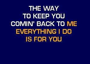 THE WAY
TO KEEP YOU
CUMIN' BACK TO ME
EVERYTHING I DO

IS FOR YOU