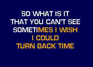 SO WHAT IS IT
THAT YOU CAN'T SEE
SOMETIMES I WISH
I COULD
TURN BACK TIME