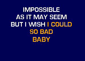 IMPOSSIBLE
AS IT MAY SEEM
BUTIVWSHICOULD

SO BAD
BABY