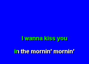 lwanna kiss you

in the mornin' mornin'