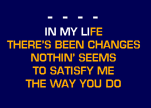 IN MY LIFE
THERE'S BEEN CHANGES
NOTHIN' SEEMS
T0 SATISFY ME
THE WAY YOU DO