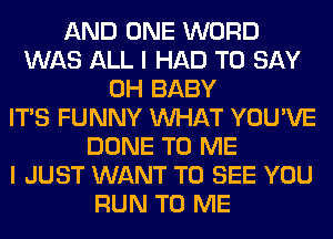 AND ONE WORD
WAS ALL I HAD TO SAY
0H BABY
ITS FUNNY WHAT YOU'VE
DONE TO ME
I JUST WANT TO SEE YOU
RUN TO ME