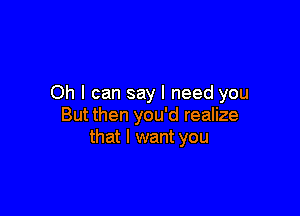 Oh I can say I need you

But then you'd realize
that I want you