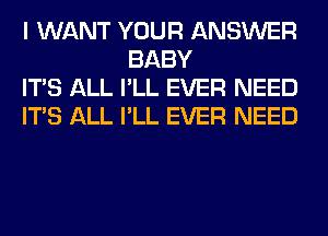 I WANT YOUR ANSWER
BABY

ITS ALL I'LL EVER NEED

ITS ALL I'LL EVER NEED