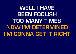 WELL I HAVE
BEEN FOOLISH
TOO MANY TIMES
NOW I'M DETERMINED
I'M GONNA GET IT RIGHT