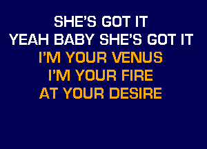 SHE'S GOT IT
YEAH BABY SHE'S GOT IT
I'M YOUR VENUS
I'M YOUR FIRE
AT YOUR DESIRE