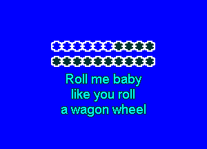 W
W

Roll me baby
like you roll
a wagon wheel
