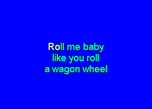 Roll me baby

like you roll
a wagon wheel