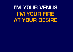 I'M YOUR VENUS
I'M YOUR FIRE
AT YOUR DESIRE