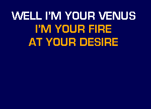 WELL I'M YOUR VENUS
PM YOUR FIRE
AT YOUR DESIRE