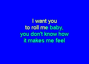 I want you
to roll me baby,

you don't know how
it makes me feel