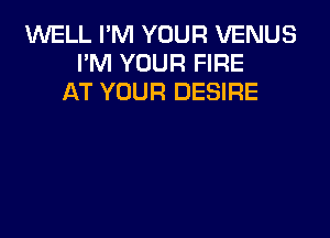 WELL I'M YOUR VENUS
PM YOUR FIRE
AT YOUR DESIRE