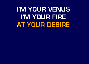 I'M YOUR VENUS
I'M YOUR FIRE
AT YOUR DESIRE
