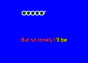 But so lonely I'll be
