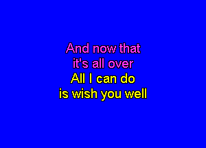 And now that
it's all over

All I can do
is wish you well