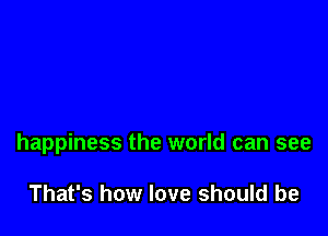 happiness the world can see

That's how love should be