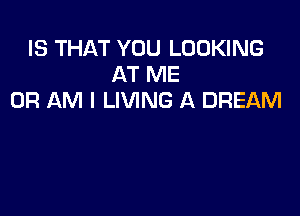 IS THAT YOU LOOKING
AT ME
OR AM I LIVING A DREAM