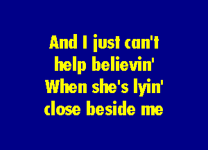 And I iusl can't
help believin'

When she's Iyin'
(lose beside me